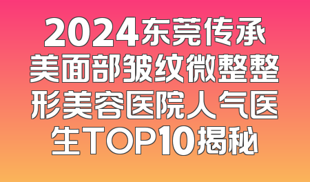 2024东莞传承美面部皱纹微整整形美容医院人气医生TOP10揭秘