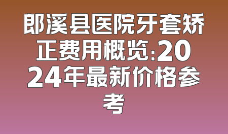 郎溪县医院牙套矫正费用概览：2024年最新价格参考