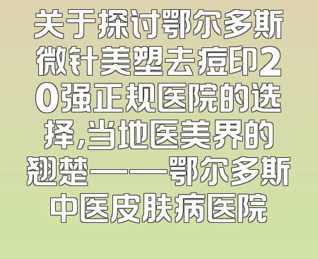 关于探讨鄂尔多斯微针美塑去痘印20强正规医院的选择，当地医美界的翘楚——鄂尔多斯中医皮肤病医院