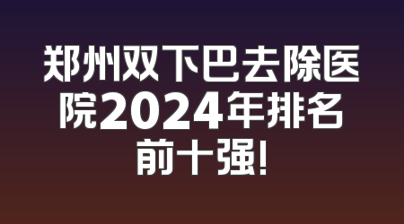 郑州双下巴去除医院2024年排名前十强!