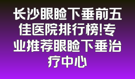 长沙眼睑下垂前五佳医院排行榜！专业推荐眼睑下垂治疗中心