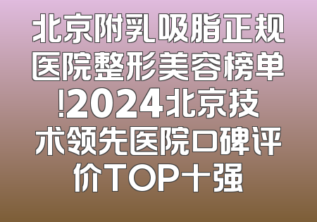 北京附乳吸脂正规医院整形美容榜单！2024北京技术领先医院口碑评价TOP十强
