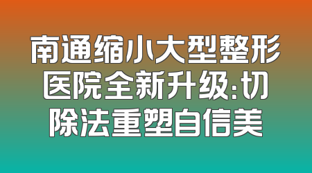 南通缩小大型整形医院全新升级：切除法重塑自信美