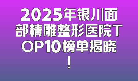 2025年银川面部精雕整形医院TOP10榜单揭晓！