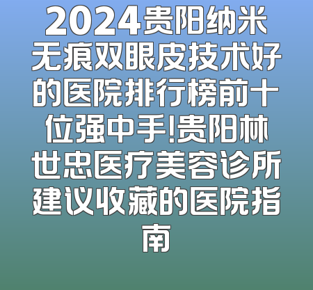 2024贵阳纳米无痕双眼皮技术好的医院排行榜前十位强中手！贵阳林世忠医疗美容诊所建议收藏的医院指南