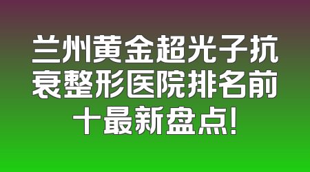 兰州黄金超光子抗衰整形医院排名前十最新盘点！