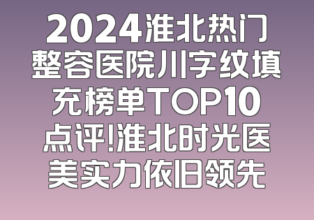 2024淮北热门整容医院川字纹填充榜单TOP10点评！淮北时光医美实力依旧领先