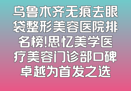 乌鲁木齐无痕去眼袋整形美容医院排名榜！思忆美学医疗美容门诊部口碑卓越为首发之选