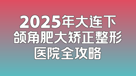 2025年大连下颌角肥大矫正整形医院全攻略
