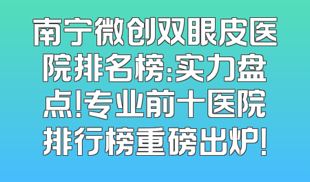 南宁微创双眼皮医院排名榜：实力盘点！专业前十医院排行榜重磅出炉！