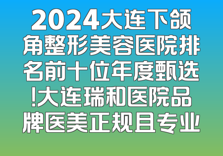 2024大连下颌角整形美容医院排名前十位年度甄选！大连瑞和医院品牌医美正规且专业