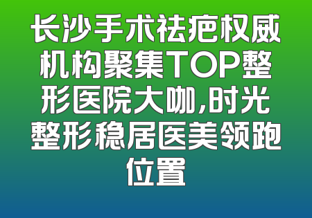 长沙手术祛疤权威机构聚集TOP整形医院大咖，时光整形稳居医美领跑位置