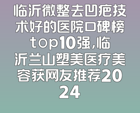 临沂微整去凹疤技术好的医院口碑榜top10强，临沂兰山塑美医疗美容获网友推荐2024