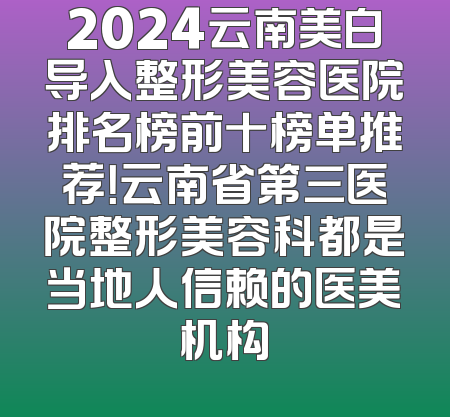 2024云南美白导入整形美容医院排名榜前十榜单推荐！云南省第三医院整形美容科都是当地人信赖的医美机构