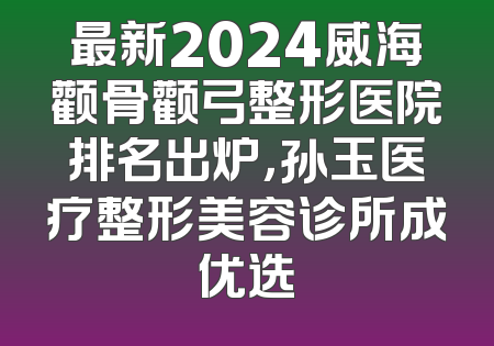 最新2024威海颧骨颧弓整形医院排名出炉，孙玉医疗整形美容诊所成优选