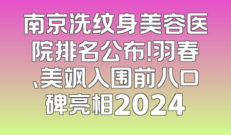 南京洗纹身美容医院排名公布！羽春、美飒入围前八口碑亮相2024
