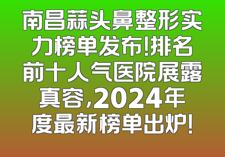 南昌蒜头鼻整形实力榜单发布！排名前十人气医院展露真容，2024年度最新榜单出炉！