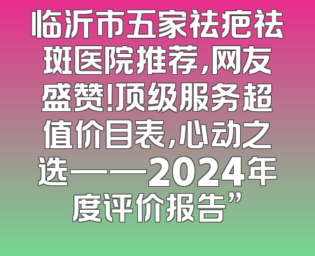 临沂市五家祛疤祛斑医院推荐，网友盛赞！顶级服务超值价目表，心动之选——2024年度评价报告”