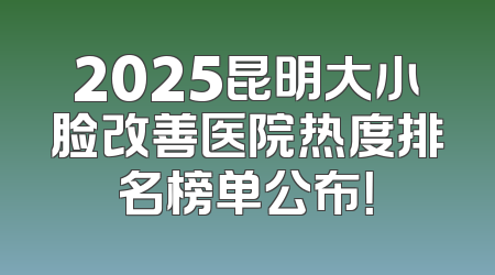 2025昆明大小脸改善医院热度排名榜单公布！