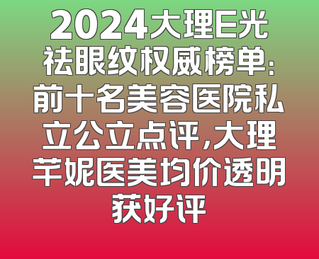 2024大理E光祛眼纹权威榜单：前十名美容医院私立公立点评，大理芊妮医美均价透明获好评