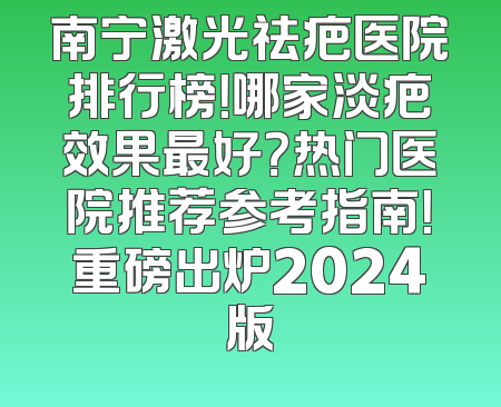 南宁激光祛疤医院排行榜！哪家淡疤效果最好？热门医院推荐参考指南！重磅出炉2024版
