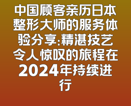 中国顾客亲历日本整形大师的服务体验分享：精湛技艺令人惊叹的旅程在2024年持续进行