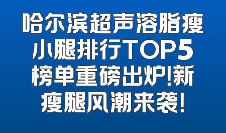 哈尔滨超声溶脂瘦小腿排行TOP5榜单重磅出炉！新瘦腿风潮来袭！