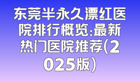东莞半永久漂红医院排行概览：最新热门医院推荐（2025版）