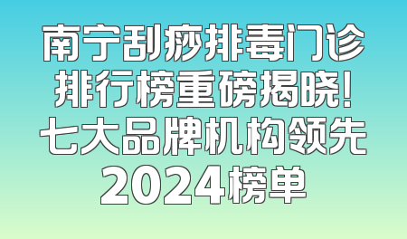 南宁刮痧排毒门诊排行榜重磅揭晓！七大品牌机构领先2024榜单