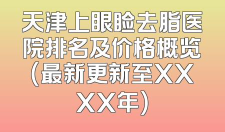 天津上眼睑去脂医院排名及价格概览（最新更新至XXXX年）