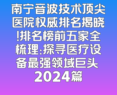 南宁音波技术顶尖医院权威排名揭晓！排名榜前五家全梳理：探寻医疗设备最强领域巨头 2024篇
