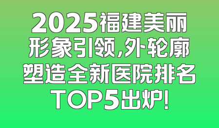 2025福建美丽形象引领，外轮廓塑造全新医院排名TOP5出炉！