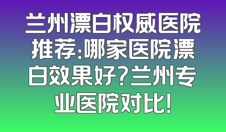 兰州漂白权威医院推荐：哪家医院漂白效果好？兰州专业医院对比！
