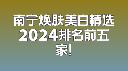 南宁焕肤美白精选2024排名前五家！