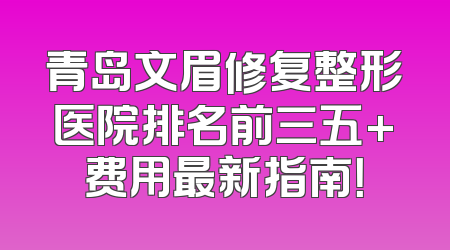 青岛文眉修复整形医院排名前三五+费用最新指南！