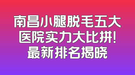 南昌小腿脱毛五大医院实力大比拼！最新排名揭晓