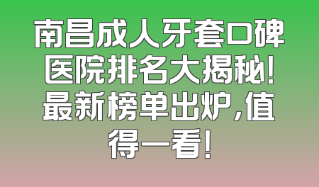 南昌成人牙套口碑医院排名大揭秘！最新榜单出炉，值得一看！