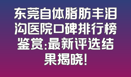 东莞自体脂肪丰泪沟医院口碑排行榜鉴赏：最新评选结果揭晓！