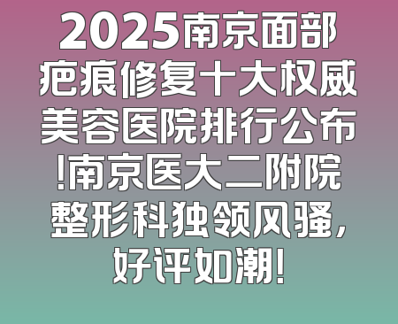 2025南京面部疤痕修复十大权威美容医院排行公布！南京医大二附院整形科独领风骚，好评如潮！
