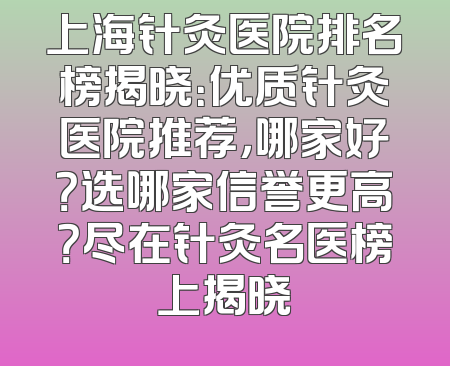 上海针灸医院排名榜揭晓：优质针灸医院推荐，哪家好？选哪家信誉更高？尽在针灸名医榜上揭晓