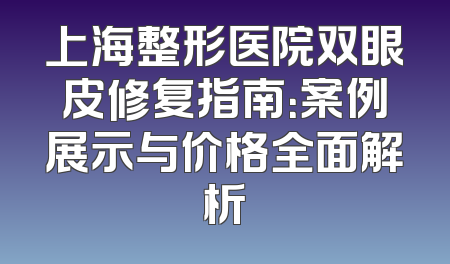 上海整形医院双眼皮修复指南：案例展示与价格全面解析