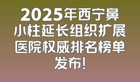 2025年西宁鼻小柱延长组织扩展医院权威排名榜单发布！