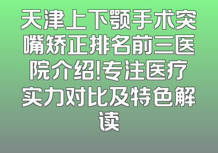 天津上下颚手术突嘴矫正排名前三医院介绍！专注医疗实力对比及特色解读