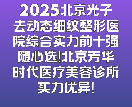 2025北京光子去动态细纹整形医院综合实力前十强随心选！北京芳华时代医疗美容诊所实力优异！