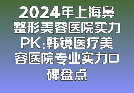 2024年上海鼻整形美容医院实力PK：韩镜医疗美容医院专业实力口碑盘点