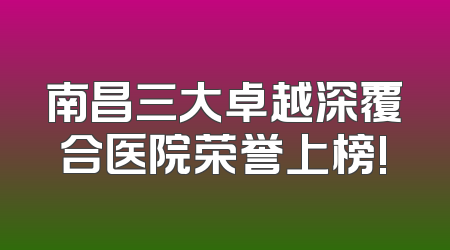 南昌三大卓越深覆合医院荣誉上榜!