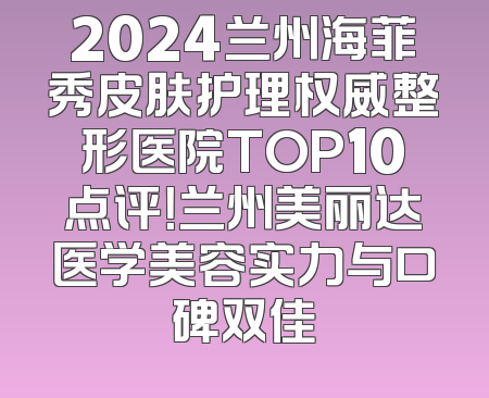 2024兰州海菲秀皮肤护理权威整形医院TOP10点评！兰州美丽达医学美容实力与口碑双佳