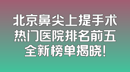 北京鼻尖上提手术热门医院排名前五全新榜单揭晓！