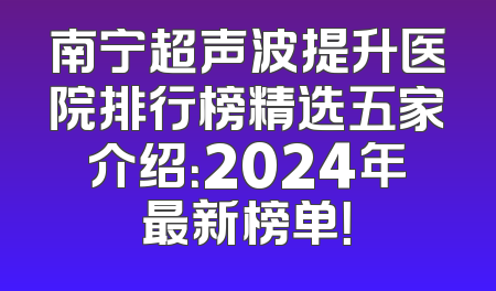 南宁超声波提升医院排行榜精选五家介绍：2024年最新榜单！