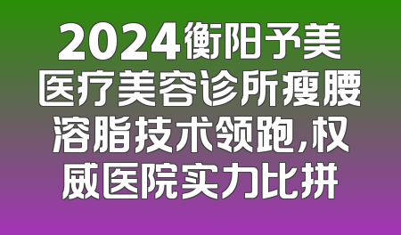 2024衡阳予美医疗美容诊所瘦腰溶脂技术领跑，权威医院实力比拼